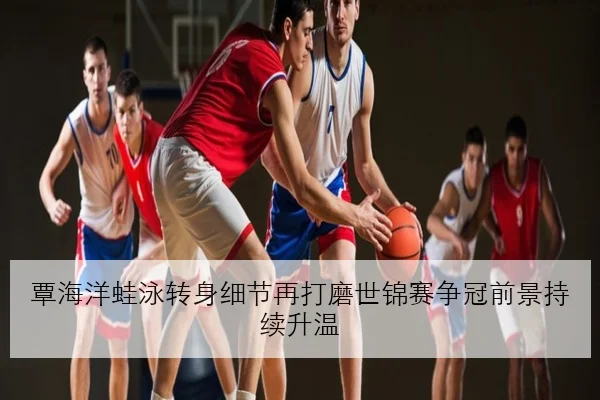 覃海洋蛙泳转身细节再打磨世锦赛争冠前景持续升温