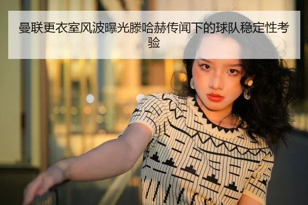 曼联更衣室风波曝光滕哈赫传闻下的球队稳定性考验