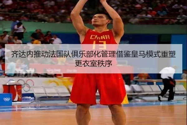 齐达内推动法国队俱乐部化管理借鉴皇马模式重塑更衣室秩序